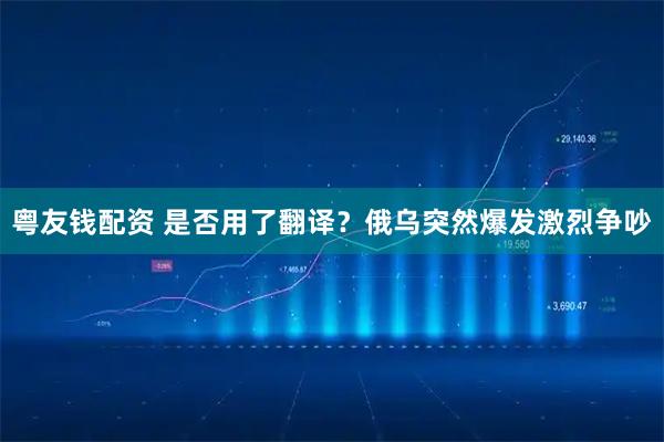 粤友钱配资 是否用了翻译？俄乌突然爆发激烈争吵