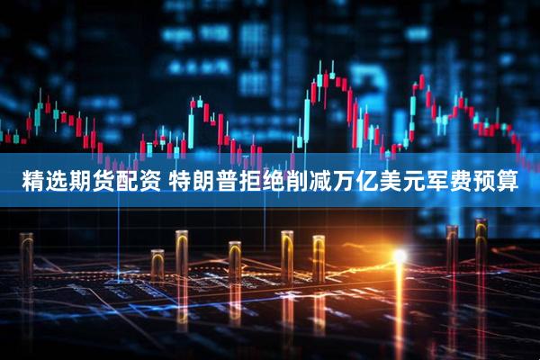 精选期货配资 特朗普拒绝削减万亿美元军费预算