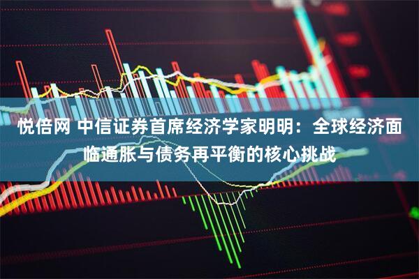 悦倍网 中信证券首席经济学家明明：全球经济面临通胀与债务再平衡的核心挑战