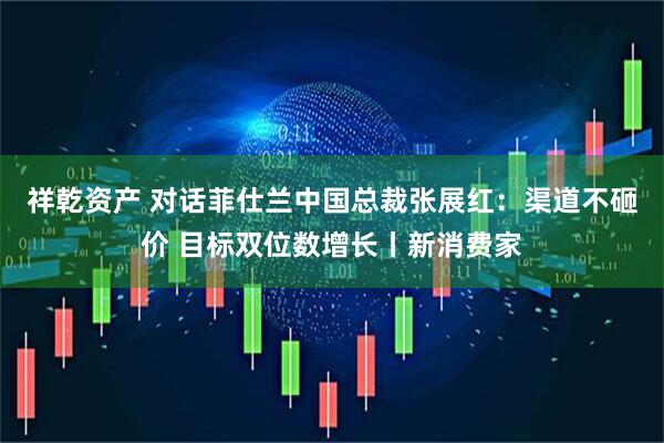祥乾资产 对话菲仕兰中国总裁张展红：渠道不砸价 目标双位数增长丨新消费家