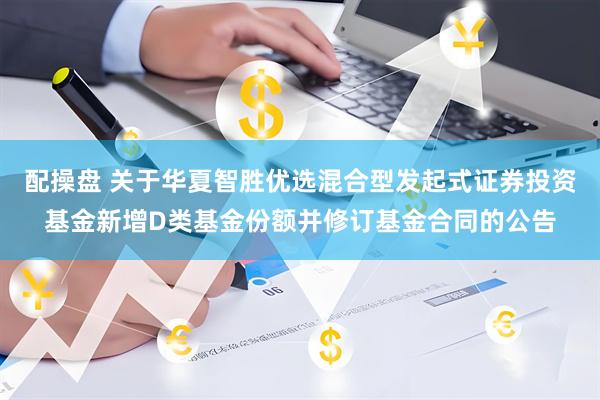 配操盘 关于华夏智胜优选混合型发起式证券投资基金新增D类基金份额并修订基金合同的公告