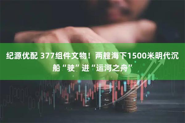 纪源优配 377组件文物！两艘海下1500米明代沉船“驶”进“运河之舟”