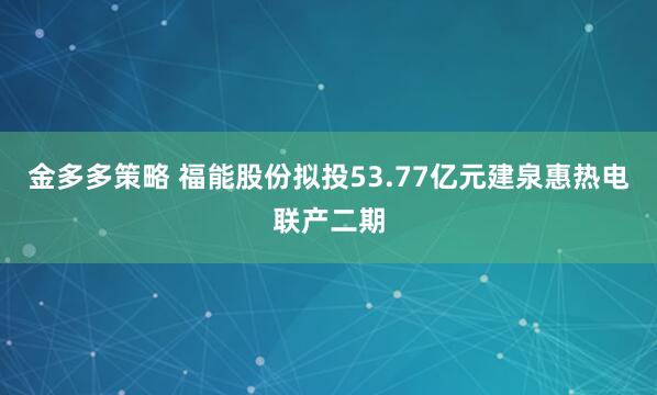 金多多策略 福能股份拟投53.77亿元建泉惠热电联产二期