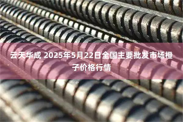云天华成 2025年5月22日全国主要批发市场橙子价格行情