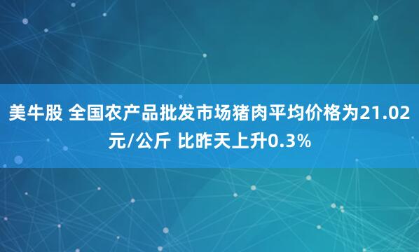 美牛股 全国农产品批发市场猪肉平均价格为21.02元/公斤 比昨天上升0.3%