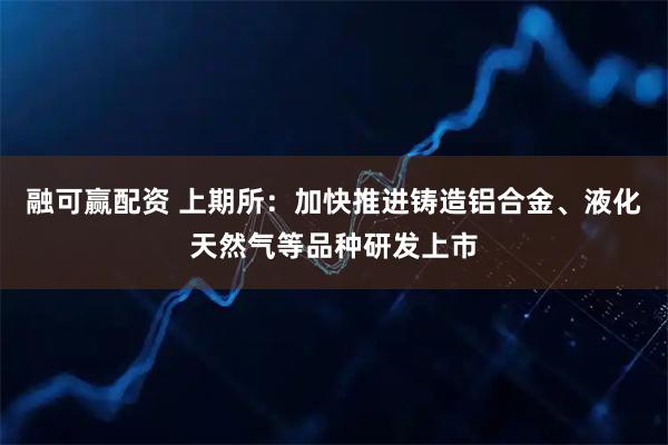 融可赢配资 上期所：加快推进铸造铝合金、液化天然气等品种研发上市