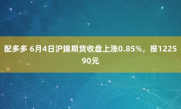 配多多 6月4日沪镍期货收盘上涨0.85%,报122590元