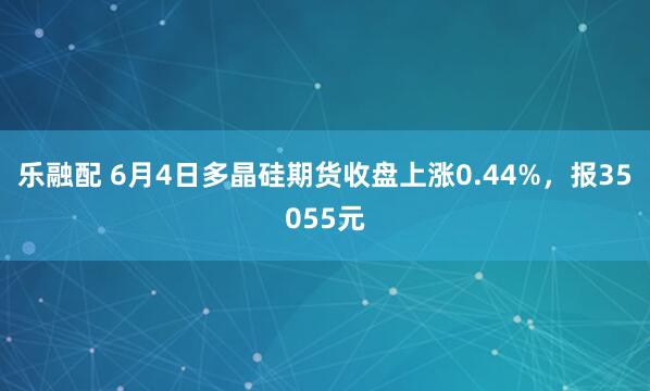 乐融配 6月4日多晶硅期货收盘上涨0.44%，报35055元