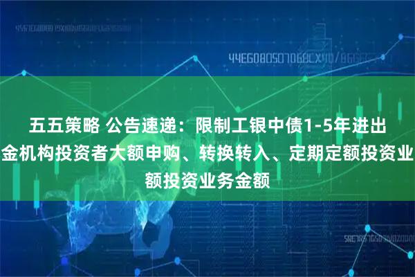 五五策略 公告速递：限制工银中债1-5年进出口行基金机构投资者大额申购、转换转入、定期定额投资业务金额