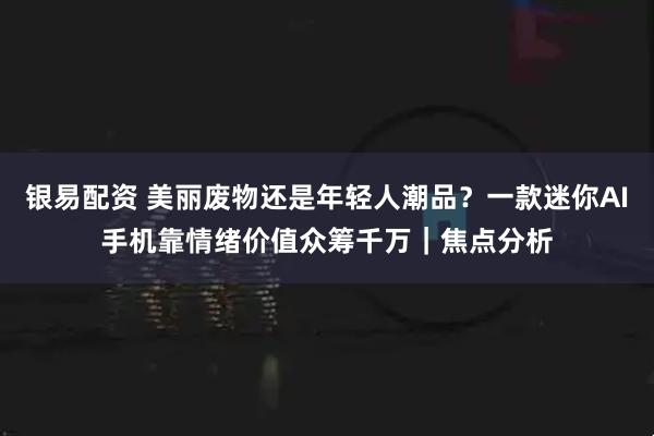 银易配资 美丽废物还是年轻人潮品？一款迷你AI手机靠情绪价值众筹千万｜焦点分析