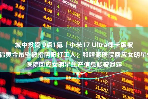 城中投资 9点1氪丨小米17 Ultra徕卡版被炒至2万元；周大福黄金吊坠被指阴阳打工人；和睦家医院回应女明星生产信息疑被泄露