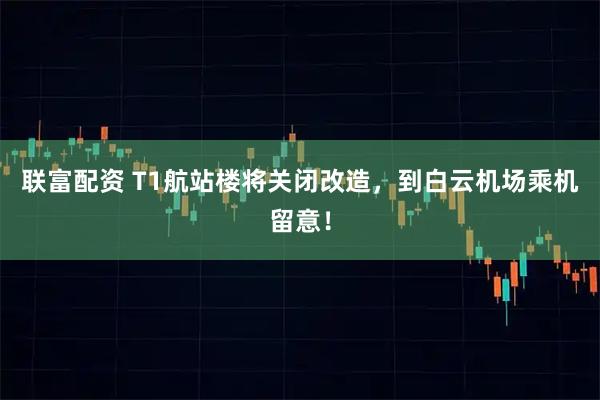 联富配资 T1航站楼将关闭改造，到白云机场乘机留意！