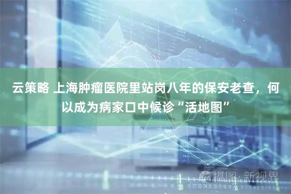 云策略 上海肿瘤医院里站岗八年的保安老查，何以成为病家口中候诊“活地图”