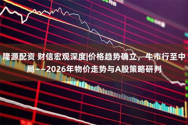 隆源配资 财信宏观深度|价格趋势确立,牛市行至中局——2026年物价走势与A股策略研判