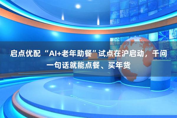 启点优配 “AI+老年助餐”试点在沪启动，千问一句话就能点餐、买年货