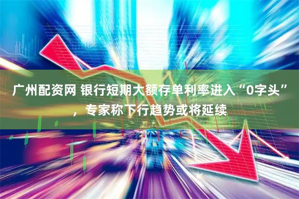广州配资网 银行短期大额存单利率进入“0字头”，专家称下行趋势或将延续