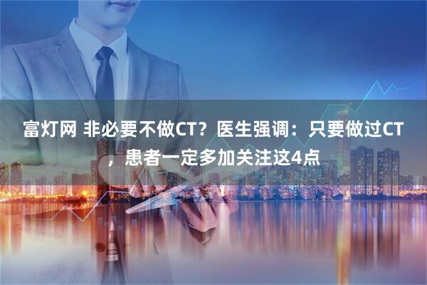 富灯网 非必要不做CT?医生强调:只要做过CT,患者一定多加关注这4点